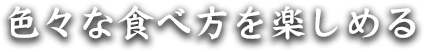 色々な食べ方を楽しめる